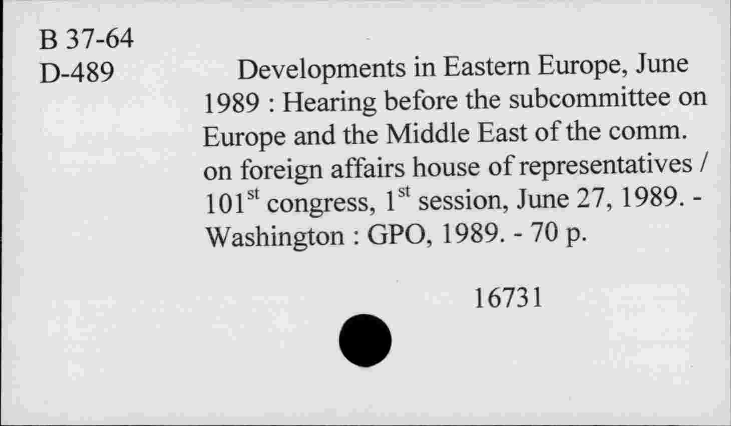 ﻿B 37-64
D-489	Developments in Eastern Europe, June
1989 : Hearing before the subcommittee on Europe and the Middle East of the comm, on foreign affairs house of representatives / 101st congress, 1st session, June 27, 1989. -Washington : GPO, 1989. - 70 p.
16731